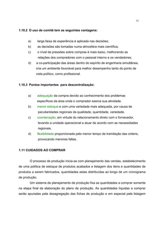 53
1.10.2 O uso de comitê tem as seguintes vantagens:
a) larga faixa de experiência é aplicada nas decisões;
b) as decisões são tomadas numa atmosfera mais científica;
c) o nível de pressões sobre compras é mais baixo, melhorando as
relações dos compradores com o pessoal interno e os vendedores;
d) a co-participação das áreas dentro do espírito de engenharia simultânea,
cria um ambiente favorável para melhor desempenho tanto do ponto de
vista político, como profissional.
1.10.3 Pontos importantes para descentralização:
a) adequação da compra devido ao conhecimento dos problemas
específicos da área onde o comprador exerce sua atividade.
b) menor estoque e com uma variedade mais adequada, por causa de
peculiaridades regionais da qualidade, quantidade, variedade.
c) coordenação, em virtude do relacionamento direto com o fornecedor,
levando a unidade operacional a atuar de acordo com as necessidades
regionais.
d) flexibilidade proporcionada pelo menor tempo de tramitação das ordens,
provocando menores faltas.
1.11 CUIDADOS AO COMPRAR
O processo de produção inicia-se com planejamento das vendas, estabelecimento
de uma política de estoque de produtos acabados e listagem dos itens e quantidades de
produtos a serem fabricados, quantidades estas distribuídas ao longo de um cronograma
de produção.
Um sistema de planejamento de produção fixa as quantidades a comprar somente
na etapa final da elaboração do plano de produção. As quantidades líquidas a comprar
serão apuradas pela desagregação das fichas de produção e em especial pela listagem
 