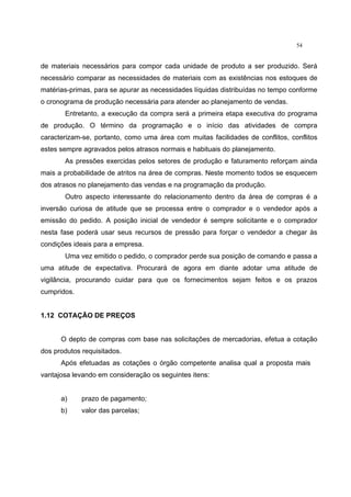 54
de materiais necessários para compor cada unidade de produto a ser produzido. Será
necessário comparar as necessidades de materiais com as existências nos estoques de
matérias-primas, para se apurar as necessidades líquidas distribuídas no tempo conforme
o cronograma de produção necessária para atender ao planejamento de vendas.
Entretanto, a execução da compra será a primeira etapa executiva do programa
de produção. O término da programação e o início das atividades de compra
caracterizam-se, portanto, como uma área com muitas facilidades de conflitos, conflitos
estes sempre agravados pelos atrasos normais e habituais do planejamento.
As pressões exercidas pelos setores de produção e faturamento reforçam ainda
mais a probabilidade de atritos na área de compras. Neste momento todos se esquecem
dos atrasos no planejamento das vendas e na programação da produção.
Outro aspecto interessante do relacionamento dentro da área de compras é a
inversão curiosa de atitude que se processa entre o comprador e o vendedor após a
emissão do pedido. A posição inicial de vendedor é sempre solicitante e o comprador
nesta fase poderá usar seus recursos de pressão para forçar o vendedor a chegar às
condições ideais para a empresa.
Uma vez emitido o pedido, o comprador perde sua posição de comando e passa a
uma atitude de expectativa. Procurará de agora em diante adotar uma atitude de
vigilância, procurando cuidar para que os fornecimentos sejam feitos e os prazos
cumpridos.
1.12 COTAÇÃO DE PREÇOS
O depto de compras com base nas solicitações de mercadorias, efetua a cotação
dos produtos requisitados.
Após efetuadas as cotações o órgão competente analisa qual a proposta mais
vantajosa levando em consideração os seguintes itens:
a) prazo de pagamento;
b) valor das parcelas;
 