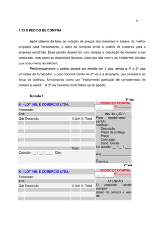 56
1.13 O PEDIDO DE COMPRA
Após término da fase de cotação de preços dos materiais e analise da melhor
proposta para fornecimento, o setor de compras emite o pedido de compras para a
empresa escolhida. Esse pedido deverá ter com clareza a descrição do material a ser
comprado, bem como as descrições técnicas, para que não ocorra as freqüentes dúvidas
que comumente acontecem.
Preferencialmente o pedido deverá ser emitido em 3 vias, sendo a 1ª e 2ª vias
enviadas ao fornecedor, o qual colocará ciente na 2ª via e a devolverá, que passará a ter
força de contrato, funcionando como um "instrumento particular de compromisso de
compra e venda". A 3ª via funciona como follow up do pedido.
Modelo 1
1ª via
K – LOT IND. E COMERCIO LTDA.
Fornecedor:
PEDIDO DE COMPRA
Nº..................
End.:
Qde Descrição V.Unit V. Total
Total
Cotação: __ / __ / ____ Obs:
INSTRUÇÕES
Para recebimento d
pedido
Verificar:
Descrição
Prazo de Entrega
Preço
Cond.pgto
Cond. Gerais
De acordo: __ / __ / ____
Ass._________________
_
Carimbo:
2ª via
K – LOT IND. E COMERCIO LTDA.
Fornecedor:
PEDIDO DE COMPRA
Nº..................
End.:
Qde Descrição V.Unit V. Total
ATENCÃO
O presente constit
compro-
misso de compra e vend
de
__ / __
__ / __
 