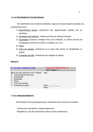 58
1.14 O RECEBIMENTO DE MATERIAIS
No recebimento dos materiais solicitados, alguns principais aspectos deverão ser
considerados como:
1) Especificação técnica: conferencia das especificações pedidas com as
recebidas.
2) Qualidade dos materiais: conferencia física do material recebido.
3) Quantidade: Executar contagem física dos materiais, ou utilizar técnicas de
amostragem quando for inviável a contagem um a um.
4) Preço:
5) Prazo de entrega: conferencia se o prazo esta dentro do estabelecido no
pedido.
6) Condições de pgto: conferencia com relação ao pedido.
Modelo 2
K - Lot Ind. e Comércio Ltda. FICHA DE RECEPÇÃO Nº...............
Ref. Pedido nº...................................
Ítens que não conferem com o pedido
Especificações técnicas
Quantidade
Qualidade
Preço
Prazo de entrega
Condições de pgto
Obs:
Data: __ / __ / ____
Resp.:
1.15 O ARMAZENAMENTO
Na definição do local adequado para o armazenamento devemos considerar:
- Volume das mercadorias / espaço disponível;
- Resistência / tipo das mercadorias (itens de fino acabamento);
 