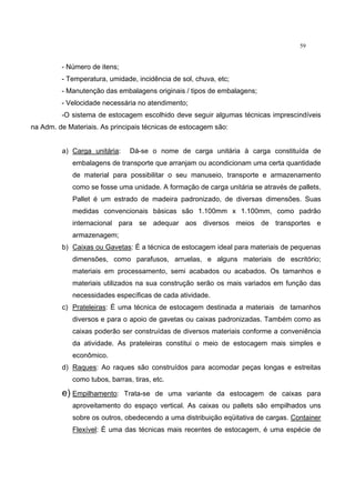59
- Número de itens;
- Temperatura, umidade, incidência de sol, chuva, etc;
- Manutenção das embalagens originais / tipos de embalagens;
- Velocidade necessária no atendimento;
-O sistema de estocagem escolhido deve seguir algumas técnicas imprescindíveis
na Adm. de Materiais. As principais técnicas de estocagem são:
a) Carga unitária: Dá-se o nome de carga unitária à carga constituída de
embalagens de transporte que arranjam ou acondicionam uma certa quantidade
de material para possibilitar o seu manuseio, transporte e armazenamento
como se fosse uma unidade. A formação de carga unitária se através de pallets.
Pallet é um estrado de madeira padronizado, de diversas dimensões. Suas
medidas convencionais básicas são 1.100mm x 1.100mm, como padrão
internacional para se adequar aos diversos meios de transportes e
armazenagem;
b) Caixas ou Gavetas: É a técnica de estocagem ideal para materiais de pequenas
dimensões, como parafusos, arruelas, e alguns materiais de escritório;
materiais em processamento, semi acabados ou acabados. Os tamanhos e
materiais utilizados na sua construção serão os mais variados em função das
necessidades específicas de cada atividade.
c) Prateleiras: É uma técnica de estocagem destinada a materiais de tamanhos
diversos e para o apoio de gavetas ou caixas padronizadas. Também como as
caixas poderão ser construídas de diversos materiais conforme a conveniência
da atividade. As prateleiras constitui o meio de estocagem mais simples e
econômico.
d) Raques: Ao raques são construídos para acomodar peças longas e estreitas
como tubos, barras, tiras, etc.
e) Empilhamento: Trata-se de uma variante da estocagem de caixas para
aproveitamento do espaço vertical. As caixas ou pallets são empilhados uns
sobre os outros, obedecendo a uma distribuição eqüitativa de cargas. Container
Flexível: È uma das técnicas mais recentes de estocagem, é uma espécie de
 