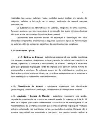6
realizadas. Isto porque materiais, nestas condições podem implicar em paradas de
máquinas, defeitos na fabricação ou no serviço, inutilização de material, compras
adicionais, etc.
Os subsistemas da Administração de Materiais, integrados de forma sistêmica,
fornecem, portanto, os meios necessários à consecução das quatro condições básicas
alinhadas acima, para uma boa Administração de material.
Decompondo esta atividade através da separação e identificação dos seus
elementos componentes, encontramos as seguintes subfunções típicas da Administração
de Materiais, além de outras mais específicas de organizações mais complexas:
a.1 - Subsistemas Típicos:
a.1.1- Controle de Estoque - subsistema responsável pela gestão econômica
dos estoques, através do planejamento e da programação de material, compreendendo a
análise, a previsão, o controle e o ressuprimento de material. O estoque é necessário
para que o processo de produção-venda da empresa opere com um número mínimo de
preocupações e desníveis. Os estoques podem ser de: matéria-prima, produtos em
fabricação e produtos acabados. O setor de controle de estoque acompanha e controla o
nível de estoque e o investimento financeiro envolvido.
a.1.2- Classificação de Material - subsistema responsável pela identificação
(especificação), classificação, codificação, cadastramento e catalogação de material.
a.1.3- Aquisição / Compra de Material - subsistema responsável pela gestão,
negociação e contratação de compras de material através do processo de licitação. O
setor de Compras preocupa-se sobremaneira com o estoque de matéria-prima. É da
responsabilidade de Compras assegurar que as matérias-primas exigida pela Produção
estejam à disposição nas quantidades certas, nos períodos desejados. Compras não é
somente responsável pela quantidade e pelo prazo, mas precisa também realizar a
 
