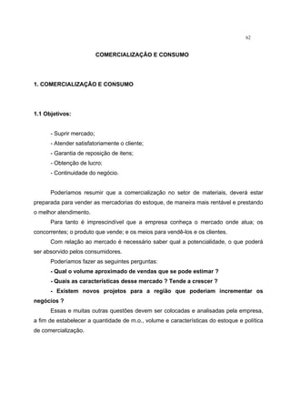 62
COMERCIALIZAÇÃO E CONSUMO
1. COMERCIALIZAÇÃO E CONSUMO
1.1 Objetivos:
- Suprir mercado;
- Atender satisfatoriamente o cliente;
- Garantia de reposição de itens;
- Obtenção de lucro;
- Continuidade do negócio.
Poderíamos resumir que a comercialização no setor de materiais, deverá estar
preparada para vender as mercadorias do estoque, de maneira mais rentável e prestando
o melhor atendimento.
Para tanto é imprescindível que a empresa conheça o mercado onde atua; os
concorrentes; o produto que vende; e os meios para vendê-los e os clientes.
Com relação ao mercado é necessário saber qual a potencialidade, o que poderá
ser absorvido pelos consumidores.
Poderíamos fazer as seguintes perguntas:
- Qual o volume aproximado de vendas que se pode estimar ?
- Quais as características desse mercado ? Tende a crescer ?
- Existem novos projetos para a região que poderiam incrementar os
negócios ?
Essas e muitas outras questões devem ser colocadas e analisadas pela empresa,
a fim de estabelecer a quantidade de m.o., volume e características do estoque e política
de comercialização.
 