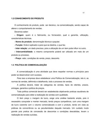 63
1.2 CONHECIMENTO DO PRODUTO
O conhecimento do produto, pode ser decisivo, na comercialização, sendo capaz de
alterar o comportamento de vendas.
Devemos saber:
- Origem: quem é o fabricante, ou fornecedor, qual a garantia, utilização,
características técnicas.
- Nome do produto: denominação técnica e popular.
- Função: 0nde é aplicado e para que se destina, o que faz.
- Inter relação: um dado precioso, pois a utilização de um item pode influir no outro.
- Intercambialidade: o mesmo componente poderá ser utilizado em mais de um
produto ou processo.
- Preço: valor, condições de venda, prazo, desconto.
1.3 POLÍTICA DE COMERCIALIZAÇÃO
A comercialização é uma atividade que deve respeitar normas e princípios para
poder se desenvolver com sucesso.
Para isso a empresa deve estabelecer uma Política de Comercialização, isto é, as
normas de vendas, definindo e detalhando, todo o processo de vendas.
A política deverá, tratar de categorias de vendas, tipos de clientes, prazos,
entregas, garantia e política de preços.
Toda política comercial deverá ser estabelecida objetivando praticas saudáveis de
comercialização para obter a realização de vendas com qualidade.
O item preço x margem de lucro, exige uma análise bastante ampla, pois é
necessário conquistar e manter mercado, tendo preços competitivos, com uma margem
de lucro coerente com o volume comercializado e com o produto, tendo em vista as
práticas da concorrência ou as peculiaridades daquele mercado. Um cuidado muito
grande pois pratica de concessão de descontos e condições descabidas, levam a
realização de vendas suicidas.
 
