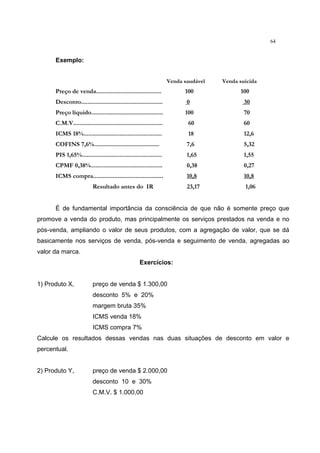 64
Exemplo:
Venda saudável Venda suicida
Preço de venda........................................ 100 100
Desconto.................................................. 0 30
Preço líquido............................................ 100 70
C.M.V....................................................... 60 60
ICMS 18%................................................ 18 12,6
COFINS 7,6%........................................ 7,6 5,32
PIS 1,65%................................................. 1,65 1,55
CPMF 0,38%............................................ 0,38 0,27
ICMS compra........................................... 10,8 10,8
Resultado antes do IR 23,17 1,06
É de fundamental importância da consciência de que não é somente preço que
promove a venda do produto, mas principalmente os serviços prestados na venda e no
pós-venda, ampliando o valor de seus produtos, com a agregação de valor, que se dá
basicamente nos serviços de venda, pós-venda e seguimento de venda, agregadas ao
valor da marca.
Exercícios:
1) Produto X, preço de venda $ 1.300,00
desconto 5% e 20%
margem bruta 35%
ICMS venda 18%
ICMS compra 7%
Calcule os resultados dessas vendas nas duas situações de desconto em valor e
percentual.
2) Produto Y, preço de venda $ 2.000,00
desconto 10 e 30%
C.M.V. $ 1.000,00
 