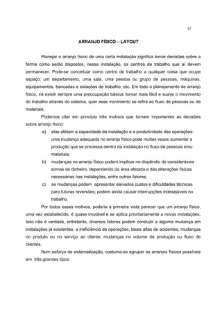67
ARRANJO FÍSICO – LAYOUT
Planejar o arranjo físico de uma certa instalação significa tomar decisões sobre a
forma como serão dispostos, nessa instalação, os centros de trabalho que aí devem
permanecer. Pode-se conceituar como centro de trabalho a qualquer coisa que ocupe
espaço: um departamento, uma sala, uma pessoa ou grupo de pessoas, máquinas,
equipamentos, bancadas e estações de trabalho, etc. Em todo o planejamento de arranjo
físico, irá existir sempre uma preocupação básica: tornar mais fácil e suave o movimento
do trabalho através do sistema, quer esse movimento se refira ao fluxo de pessoas ou de
materiais.
Podemos citar em princípio três motivos que tornam importantes as decisões
sobre arranjo físico:
a) elas afetam a capacidade da instalação e a produtividade das operações:
uma mudança adequada no arranjo físico pode muitas vezes aumentar a
produção que se processa dentro da instalação no fluxo de pessoas e/ou
materiais;
b) mudanças no arranjo físico podem implicar no dispêndio de consideráveis
somas de dinheiro, dependendo da área afetada e das alterações físicas
necessárias nas instalações, entre outros fatores;
c) as mudanças podem apresentar elevados custos e dificuldades técnicas
para futuras reversões; podem ainda causar interrupções indesejáveis no
trabalho.
Por todos esses motivos, poderia à primeira vista parecer que um arranjo físico,
uma vez estabelecido, é quase imutável e se aplica prioritariamente a novas instalações.
Isso não é verdade, entretanto, diversos fatores podem conduzir a alguma mudança em
instalações já existentes: a ineficiência de operações, taxas altas de acidentes, mudanças
no produto ou no serviço ao cliente, mudanças no volume de produção ou fluxo de
clientes.
Num esforço de sistematização, costuma-se agrupar os arranjos físicos possíveis
em três grandes tipos:
 