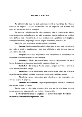 70
RECURSOS HUMANOS
Na administração atual fica cada vez mais evidente a importância das relações
humanas na empresa. Ex.: Os investimentos que as empresas vem fazendo para
conquista de capital humano e intelectual.
No setor de materiais também não é diferente, pois as preocupações são as
mesmas de uma organização como um todo, só que com foco centrado na sua atividade
como parte do todo empresarial, tendo suas preocupações específicas, com relação às
condições de trabalho, segurança, salários, cargos, treinamento, hierarquia, etc.
Dentro do setor de materiais as funções mais usuais são:
- Gerente: função responsável pela Administração do setor, pelo cumprimento
das metas e objetivos estabelecidos , seja pela eficiência ou pelo lucro no caso de
comercialização direta.
- Programador: função responsável pelo planejamento e coordenação de
compra de modo a obter um equilíbrio no estoque.
- Comprador: função responsável pelas compras, com critérios de preço,
formas de pagamento, qualidade, quantidade, prazo de entrega, etc.
- Controlador de Estoque: função responsável pelo controle de entrada e
saída de mercadorias do estoque.
- Estoquista: função responsável pelas atividades de recepção, locação e
proteção das mercadorias, de modo a mantê-las em perfeitas condições sempre.
- Atendente: função responsável pelo atendimento das requisições dos
diversos setores da empresa.
- Vendedor ou Balconista: função responsável pelas vendas ou solicitações
dos clientes, quando for o caso.
Dentre essas funções, poderemos encontrar uma grande variação de empresa
para empresa, mas algumas delas são básicas e fundamentais.
O relacionamento entre as funções e sua hierarquia também deverá ser
muito clara para todos empregados do setor.
 