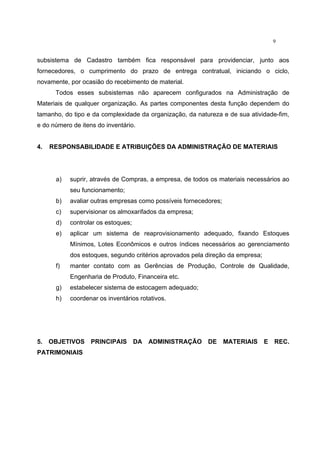 9
subsistema de Cadastro também fica responsável para providenciar, junto aos
fornecedores, o cumprimento do prazo de entrega contratual, iniciando o ciclo,
novamente, por ocasião do recebimento de material.
Todos esses subsistemas não aparecem configurados na Administração de
Materiais de qualquer organização. As partes componentes desta função dependem do
tamanho, do tipo e da complexidade da organização, da natureza e de sua atividade-fim,
e do número de itens do inventário.
4. RESPONSABILIDADE E ATRIBUIÇÕES DA ADMINISTRAÇÃO DE MATERIAIS
a) suprir, através de Compras, a empresa, de todos os materiais necessários ao
seu funcionamento;
b) avaliar outras empresas como possíveis fornecedores;
c) supervisionar os almoxarifados da empresa;
d) controlar os estoques;
e) aplicar um sistema de reaprovisionamento adequado, fixando Estoques
Mínimos, Lotes Econômicos e outros índices necessários ao gerenciamento
dos estoques, segundo critérios aprovados pela direção da empresa;
f) manter contato com as Gerências de Produção, Controle de Qualidade,
Engenharia de Produto, Financeira etc.
g) estabelecer sistema de estocagem adequado;
h) coordenar os inventários rotativos.
5. OBJETIVOS PRINCIPAIS DA ADMINISTRAÇÃO DE MATERIAIS E REC.
PATRIMONIAIS
 