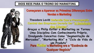 DOIS REIS PARA O TRONO DO MARKETING
Começaram a Aparecer as Primeiras Diferenças Entre
Vendas e Marketing
Theodore Levitt Defendia Que a Preocupação
Central das Empresas Deveria Ser “A Satisfação
dos Clientes”.
Graças a Philip Kotler o Marketing se Tornou
Uma Disciplina Com Conhecimento Próprio,
Divulgando Conceitos Como “Segmentação de
Mercados”, “Marketing Mix” e “Ciclo de Vida de
um Produto”
Para Kotler o Marketing era a “Essência de
Qualquer Negócio”
 