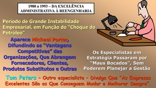 1980 a 1993 – DA EXCELÊNCIA
ADMINISTRATIVA À REENGENHARIA
Período de Grande Instabilidade
Empresarial, em Função do “Choque do
Petróleo”
Os Especialistas em
Estratégia Passaram por
“Maus Bocados”, Sem
Poderem Planejar a Gestão
Aparece Michael Porter,
Difundindo as “Vantagens
Competitivas” das
Organizações, Que Abrangem
Fornecedores, Clientes,
Produtos Substitutos e Outras
Tom Peters – Outro especialista – Divulga Que “As Empresas
Excelentes São as Que Conseguem Mudar e Melhorar Sempre”.
 