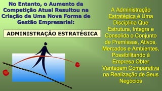 No Entanto, o Aumento da
Competição Atual Resultou na
Criação de Uma Nova Forma de
Gestão Empresarial:
ADMINISTRAÇÃO ESTRATÉGICA
A Administração
Estratégica é Uma
Disciplina Que
Estrutura, Integra e
Consolida o Conjunto
de Premissas, Ativos,
Mercados e Ambientes,
Possibilitando à
Empresa Obter
Vantagem Comparativa
na Realização de Seus
Negócios
 
