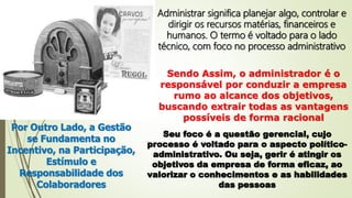 Administrar significa planejar algo, controlar e
dirigir os recursos matérias, financeiros e
humanos. O termo é voltado para o lado
técnico, com foco no processo administrativo
Sendo Assim, o administrador é o
responsável por conduzir a empresa
rumo ao alcance dos objetivos,
buscando extrair todas as vantagens
possíveis de forma racional
Por Outro Lado, a Gestão
se Fundamenta no
Incentivo, na Participação,
Estímulo e
Responsabilidade dos
Colaboradores
Seu foco é a questão gerencial, cujo
processo é voltado para o aspecto político-
administrativo. Ou seja, gerir é atingir os
objetivos da empresa de forma eficaz, ao
valorizar o conhecimentos e as habilidades
das pessoas
 