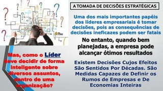 ATOMADA DE DECISÕES ESTRATÉGICAS
Uma dos mais importantes papéis
dos líderes empresariais é tomar
decisões, pois as consequências de
decisões ineficazes podem ser fatais
No entanto, quando bem
planejadas, a empresa pode
alcançar ótimos resultadosMas, como o Líder
deve decidir de forma
inteligente sobre
diversos assuntos,
dentro de uma
organização?
Existem Decisões Cujos Efeitos
São Sentidos Por Décadas. São
Medidas Capazes de Definir os
Rumos de Empresas e De
Economias Inteiras
 