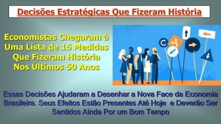 Decisões Estratégicas Que Fizeram História
Economistas Chegaram à
Uma Lista de 15 Medidas
Que Fizeram História
Nos Últimos 50 Anos
Essas Decisões Ajudaram a Desenhar a Nova Face da Economia
Brasileira. Seus Efeitos Estão Presentes Até Hoje e Deverão Ser
Sentidos Ainda Por um Bom Tempo
 