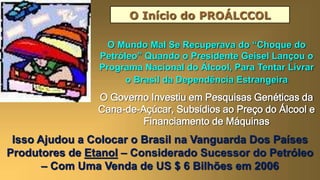 O Início do PROÁLCCOL
O Mundo Mal Se Recuperava do “Choque do
Petróleo” Quando o Presidente Geisel Lançou o
Programa Nacional do Álcool, Para Tentar Livrar
o Brasil da Dependência Estrangeira
O Governo Investiu em Pesquisas Genéticas da
Cana-de-Açúcar, Subsídios ao Preço do Álcool e
Financiamento de Máquinas
Isso Ajudou a Colocar o Brasil na Vanguarda Dos Países
Produtores de Etanol – Considerado Sucessor do Petróleo
– Com Uma Venda de US $ 6 Bilhões em 2006
 