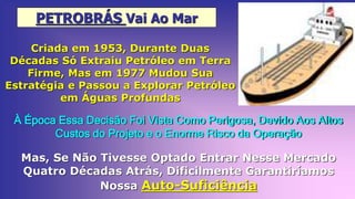 PETROBRÁS Vai Ao Mar
Criada em 1953, Durante Duas
Décadas Só Extraiu Petróleo em Terra
Firme, Mas em 1977 Mudou Sua
Estratégia e Passou a Explorar Petróleo
em Águas Profundas
À Época Essa Decisão Foi Vista Como Perigosa, Devido Aos Altos
Custos do Projeto e o Enorme Risco da Operação
Mas, Se Não Tivesse Optado Entrar Nesse Mercado
Quatro Décadas Atrás, Dificilmente Garantiríamos
Nossa Auto-Suficiência
 