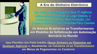 A Era do Dinheiro Eletrônico
Em 1980, o Itaú Inaugurou Sua 1ª Agência
Informatizada no Brasil e, Logo Depois, o
Bradesco Apresentou Sua Inovação: Um
Terminal Eletrônico de Consultas Para Clientes
Os Bancos Brasileiros se Transformaram
em Modelos de Sofisticação em Automação
Bancária no Mundo
Isso Permitiu Um Feito Inédito (Sacar Dinheiro ou Depositar em
Qualquer Agência) e, Atualmente, os Celulares Já se Transformaram
em Meios de Pagamentos no Comércio
 