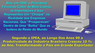 Mas, em 1990, o Presidente
Fernando Collor de Melo Liberou
as Importações e Isso
Representou Um “Choque” na
Realidade das Empresas
Nacionais, Que “Prosperavam”
Dentro de Uma “Bolha” Que as
Isolava do Resto do Mundo
Segundo o IPEA, ao Longo Dos Anos 90 a
Produtividade da Indústria Brasileira Cresceu 10 %
ao Ano, Transformando o País em Grande Exportador
 