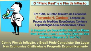 O “Plano Real” e o Fim da Inflação
Em 1994, o Então Ministro da Economia
(Fernando H. Cardoso) Lançou um
Pacote de Medidas Econômicas Contra a
Hiperinflação Que Assombrava o País
À Despeito do Descrédito Inicial, o Plano
Real Acabou Com a Inflação (Que no Ano
Anterior Chegou a 2. 567 %)
Com o Fim da Inflação, o Brasil Pôde Conquistar Um Lugar
Nas Economias Civilizadas e Progredir Economicamente
 