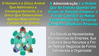 O Homem é o Único Animal
Que Administra e,
Consequentemente, é o
Único Que Desenvolveu
Aptidão Natural Para
Complicar as Coisas
A Administração é a Ordem
Que Se Instala Quando Um
Grupo de Pessoas Coopera, a
Fim de Conciliar as Metas
Estabelecidas Por Terceiros
Com Seus Objetivos Pessoais
Ela Estuda as Necessidades
Sociotécnicas da Empresa, Sua
Cultura e Seus Recursos a Fim
de Realizar Negócios de Forma
Estruturada e Organizada
 
