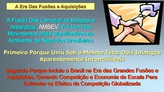 A Era Das Fusões e Aquisições
A Fusão Das Cervejarias Brhama e
Antarctica (AMBEV) Foi Um Dos
Movimentos Mais Significativos do
Ambiente de Negócios Brasileiros
Primeiro Porque Uniu Sob o Mesmo Teto, Dois Inimigos
Aparentemente Inconciliáveis
Segundo Porque Incluiu o Brasil na Era das Grandes Fusões e
Aquisições, Gerando Competição e Economia de Escala Para
Enfrentar os Efeitos da Competição Globalizada
 