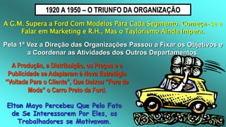 1920 A 1950 – O TRIUNFO DA ORGANIZAÇÃO
A G.M. Supera a Ford Com Modelos Para Cada Segmento. Começa-se a
Falar em Marketing e R.H., Mas o Taylorismo Ainda Impera.
Pela 1ª Vez a Direção das Organizações Passou a Fixar os Objetivos e
a Coordenar as Atividades dos Outros Departamentos.
A Produção, a Distribuição, os Preços e a
Publicidade se Adaptaram à Nova Estratégia
“Voltada Para o Cliente”, Que Deixou “Fora de
Moda” o Carro Preto da Ford.
Elton Mayo Percebeu Que Pelo Fato
de Se Interessarem Por Eles, os
Trabalhadores se Motivavam.
 