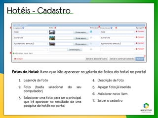 Hotéis - Cadastro
1                               2                        3          4             5




6
                                                                                  7




    Fotos do Hotel: Itens que irão aparecer na galeria de fotos do hotel no portal
       1. Legenda da foto                            4. Descrição da foto
       2. Foto (basta       selecionar   do   seu    5. Apagar foto já inserida
          computador)
                                                     6. Adicionar novo item
       3. Selecionar uma foto para ser a principal
          que irá aparecer no resultado de uma       7. Salvar o cadastro
          pesquisa de hotéis no portal
 