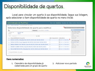 Disponibilidade de quartos
      Local para vincular um quarto à sua disponibilidade. Segue sua listagem,
após selecionar o item disponibilidade de quarto no menu inicial:


                                                         2




                                                               1




 Itens numerados:
     1. Calendário de disponibilidades já     2. Adicionar novo período
        cadastradas para um grupo de quarto
 