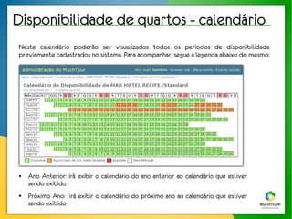 Disponibilidade de quartos - calendário
Neste calendário poderão ser visualizados todos os períodos de disponibilidade
previamente cadastrados no sistema. Para acompanhar, segue a legenda abaixo do mesmo:




●   Ano Anterior: irá exibir o calendário do ano anterior ao calendário que estiver
    sendo exibido
●   Próximo Ano: irá exibir o calendário do próximo ano ao calendário que estiver
    sendo exibido
 