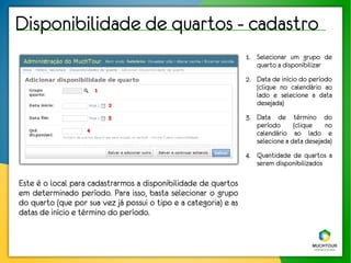 Disponibilidade de quartos - cadastro
                                                                  1. Selecionar um grupo de
                                                                     quarto a disponibilizar
                                                                  2. Data de início do período
                       1                                             (clique no calendário ao
                                                                     lado e selecione a data
                           2                                         desejada)
                           3                                      3. Data de término do
                                                                     período      (clique   no
                   4
                                                                     calendário ao lado e
                                                                     selecione a data desejada)
                                                                  4. Quantidade de quartos a
                                                                     serem disponibilizados

Este é o local para cadastrarmos a disponibilidade de quartos
em determinado período. Para isso, basta selecionar o grupo
do quarto (que por sua vez já possui o tipo e a categoria) e as
datas de início e término do período.
 