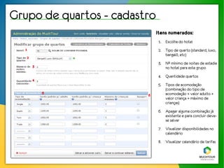 Grupo de quartos - cadastro
                              Itens numerados:
                               1. Escolha do hotel
  1                            2. Tipo de quarto (standard, luxo,
                                  bangalô, etc)
   2
                               3. Nº mínimo de noites de estadia
       3                          no hotel para este grupo
                               4. Quantidade quartos
       4
                               5. Tipos de acomodação
                                  (combinação do tipo de
           5                      acomodação + valor adulto +
                         6
                                  valor criança + máximo de
                                  crianças)
                               6. Apagar alguma combinação já
                                  existente e para concluir deve-
                                  se salvar
                               7. Visualizar disponibilidades no
                                  calendário
                               8. Visualizar calendário de tarifas
 