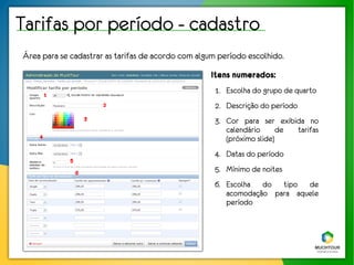 Tarifas por período - cadastro
Área para se cadastrar as tarifas de acordo com algum período escolhido.
                                                   Itens numerados:
        1
                                                    1. Escolha do grupo de quarto
                         2                          2. Descrição do período
                     3                              3. Cor para ser exibida no
                                                       calendário      de tarifas
    4                                                  (próximo slide)
                                                    4. Datas do período
             5

                 6
                                                    5. Mínimo de noites
                                                    6. Escolha do tipo de
                                                       acomodação para aquele
                                                       período
 