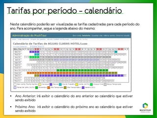 Tarifas por período – calendário
Neste calendário poderão ser visualizadas as tarifas cadastradas para cada período do
ano. Para acompanhar, segue a legenda abaixo do mesmo:




●   Ano Anterior: irá exibir o calendário do ano anterior ao calendário que estiver
    sendo exibido
●   Próximo Ano: irá exibir o calendário do próximo ano ao calendário que estiver
    sendo exibido
 