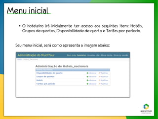 Menu inicial
   ●   O hoteleiro irá inicialmente ter acesso aos seguintes itens: Hotéis,
       Grupos de quartos, Disponibilidade de quarto e Tarifas por período.


  Seu menu inicial, será como apresenta a imagem abaixo:
 