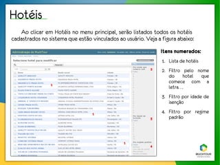 Hotéis
   Ao clicar em Hotéis no menu principal, serão listados todos os hotéis
cadastrados no sistema que estão vinculados ao usuário. Veja a figura abaixo:
                                                               Itens numerados:
                                                               1. Lista de hotéis
                                                          2    2. Filtro pelo nome
                                                                  do hotel que
                                                                  comece com a
                1
                                                                  letra. . .
                                                               3. Filtro por idade de
                                                                  isenção

                                  1                            4. Filtro por regime
                                                          3       padrão



                                               1
                                                          4
 