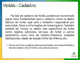 Hotéis - Cadastro
      Na tela de cadastro de hotéis, poderá ser encontrado
 alguns itens fundamentais para o cadastro como os dados
 básicos do hotel, qual será o hoteleiro responsável por
 este hotel, fotos e informações do hotel/quarto. Também
 poderá ser incluso os dados mais específicos do hotel
 como regimes adicionais, serviços do hotel e outros
 parâmetros como hora de checkin/checkout, unidades
 habitacionais, idade de isenção limite de infância, etc.
 ●   Para as próximas 5 páginas desta apresentação, será disponibilizada a
     tela de cadastro de um hotel e seus demais campos.
 