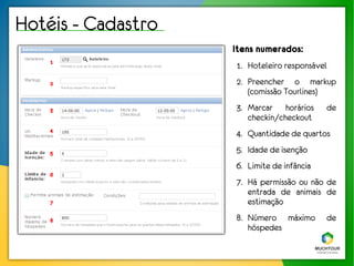 Hotéis - Cadastro
                    Itens numerados:
    1
                    1. Hoteleiro responsável
    2               2. Preencher o markup
                       (comissão Tourlines)
    3               3. Marcar horários      de
                       checkin/checkout
    4
                    4. Quantidade de quartos
    5               5. Idade de isenção
                    6. Limite de infância
    6
                    7. Há permissão ou não de
                       entrada de animais de
    7                  estimação
    8               8. Número máximo        de
                       hóspedes
 