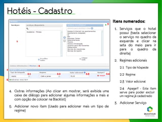 Hotéis - Cadastro
                                                                  3
                                                                       Itens numerados:
                                                                       1. Serviços que o hotel
                                                                          possui (basta selecionar
                                                                          o serviço no quadro da
        1                                                                 esquerda e clicar na
                                                                          seta do meio para ir
                                                                          para o quadro da
                                                                          direita)
                                                                       2. Regimes adicionais
                      4
                                                                          2.1 Tipo de hóspede
2
               2.1                2.2               2.3          2.4      2.2 Regime
5
                                                                          2.3 Valor adicional
                                                                          2.4 Apagar? - Este item
    4. Outras informações (Ao clicar em mostrar, será exibida uma         serve para poder excluir
       caixa de diálogo para adicionar algumas informações a mais e       um regime já cadastrado
       com opção de colocar na Blacklist)
                                                                       3. Adicionar Serviço
    5. Adicionar novo item (Usado para adicionar mais um tipo de
       regime)
 