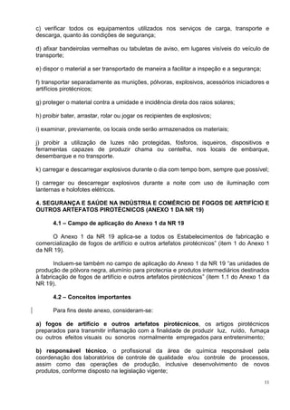 11
c) verificar todos os equipamentos utilizados nos serviços de carga, transporte e
descarga, quanto às condições de segurança;
d) afixar bandeirolas vermelhas ou tabuletas de aviso, em lugares visíveis do veículo de
transporte;
e) dispor o material a ser transportado de maneira a facilitar a inspeção e a segurança;
f) transportar separadamente as munições, pólvoras, explosivos, acessórios iniciadores e
artifícios pirotécnicos;
g) proteger o material contra a umidade e incidência direta dos raios solares;
h) proibir bater, arrastar, rolar ou jogar os recipientes de explosivos;
i) examinar, previamente, os locais onde serão armazenados os materiais;
j) proibir a utilização de luzes não protegidas, fósforos, isqueiros, dispositivos e
ferramentas capazes de produzir chama ou centelha, nos locais de embarque,
desembarque e no transporte.
k) carregar e descarregar explosivos durante o dia com tempo bom, sempre que possível;
l) carregar ou descarregar explosivos durante a noite com uso de iluminação com
lanternas e holofotes elétricos.
4. SEGURANÇA E SAÚDE NA INDÚSTRIA E COMÉRCIO DE FOGOS DE ARTIFÍCIO E
OUTROS ARTEFATOS PIROTÉCNICOS (ANEXO 1 DA NR 19)
4.1 – Campo de aplicação do Anexo 1 da NR 19
O Anexo 1 da NR 19 aplica-se a todos os Estabelecimentos de fabricação e
comercialização de fogos de artifício e outros artefatos pirotécnicos” (item 1 do Anexo 1
da NR 19).
Incluem-se também no campo de aplicação do Anexo 1 da NR 19 “as unidades de
produção de pólvora negra, alumínio para pirotecnia e produtos intermediários destinados
à fabricação de fogos de artifício e outros artefatos pirotécnicos” (item 1.1 do Anexo 1 da
NR 19).
4.2 – Conceitos importantes
Para fins deste anexo, consideram-se:
a) fogos de artifício e outros artefatos pirotécnicos, os artigos pirotécnicos
preparados para transmitir inflamação com a finalidade de produzir luz, ruído, fumaça
ou outros efeitos visuais ou sonoros normalmente empregados para entretenimento;
b) responsável técnico, o profissional da área de química responsável pela
coordenação dos laboratórios de controle de qualidade e/ou controle de processos,
assim como das operações de produção, inclusive desenvolvimento de novos
produtos, conforme disposto na legislação vigente;
 