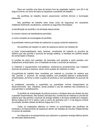 13
Deve ser mantida uma faixa de terreno livre de vegetação rasteira, com 20 m de
largura mínima, em torno de todos os depósitos e pavilhões de trabalho.
Os pavilhões de trabalho devem proporcionar conforto térmico e iluminação
adequada.
Nos pavilhões de trabalho deve haver aviso de segurança em caracteres
indeléveis facilmente visualizáveis, contendo as seguintes informações:
a) identificação do pavilhão e da atividade desenvolvida;
b) número máximo de trabalhadores permitido;
c) nome completo do encarregado do pavilhão;
d) quantidade máxima permitida de explosivos ou peças contendo explosivos.
Os pavilhões de trabalho no setor de explosivos devem ser dotados de:
a) pisos impermeabilizados, lisos, laváveis, constituídos de material ou providos de
sistema que não permita o acúmulo de energia estática, e mantidos em perfeito estado
de conservação e limpeza;
b) junções de pisos com paredes, de bancadas com paredes e entre paredes com
acabamento arredondado, com a finalidade de evitar o acúmulo de resíduos;
c) materiais e equipamentos anti-estáticos, adotando-se procedimentos que impeçam
acúmulo de poeiras e resíduos, assim como quedas de materiais no chão;
d) superfícies de trabalho lisas revestidas por material ou providas de sistema que
não permita o acúmulo de energia estática, com proteções laterais e acabamentos
arredondados, de forma a evitar a queda de produtos e nem possibilidade de acúmulo de
pó;
e) prateleiras, bancadas e superfícies na quantidade mínima indispensável ao
desenvolvimento dos trabalhos, sendo proibido o uso de materiais não condutivos ou
que permitam o centelhamento.
O pavilhão de manipulação de pólvora branca e similares deve ser dotado de piso
e paredes impermeáveis, teto lavável, bancada lisa, constituída de material ou provida de
sistema que não permita o acúmulo de energia estática e de baixa resistência a impacto;
lâmina d’água de 0,10 m sobre o piso e cocho de alvenaria com 1 m de largura à frente
da entrada, também dotado de lâmina d’água de 0,10 m.
Todas as instalações elétricas no interior ou proximidades dos pavilhões de
produção e armazenamento de explosivos devem ser dotadas de circuitos independentes
e à prova de explosão.
As máquinas e os equipamentos que utilizarem ou gerarem energia elétrica devem
ser aterrados eletricamente.
 