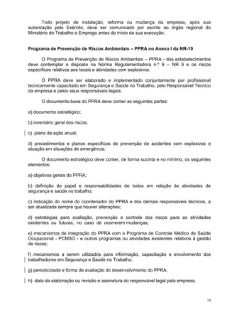 14
Todo projeto de instalação, reforma ou mudança da empresa, após sua
autorização pelo Exército, deve ser comunicado por escrito ao órgão regional do
Ministério do Trabalho e Emprego antes do início da sua execução.
Programa de Prevenção de Riscos Ambientais – PPRA no Anexo I da NR-19
O Programa de Prevenção de Riscos Ambientais – PPRA - dos estabelecimentos
deve contemplar o disposto na Norma Regulamentadora n.º 9 – NR 9 e os riscos
específicos relativos aos locais e atividades com explosivos.
O PPRA deve ser elaborado e implementado conjuntamente por profissional
tecnicamente capacitado em Segurança e Saúde no Trabalho, pelo Responsável Técnico
da empresa e pelos seus responsáveis legais.
O documento-base do PPRA deve conter as seguintes partes:
a) documento estratégico;
b) inventário geral dos riscos;
c) plano de ação anual;
d) procedimentos e planos específicos de prevenção de acidentes com explosivos e
atuação em situações de emergência;
O documento estratégico deve conter, de forma sucinta e no mínimo, os seguintes
elementos:
a) objetivos gerais do PPRA;
b) definição do papel e responsabilidades de todos em relação às atividades de
segurança e saúde no trabalho;
c) indicação do nome do coordenador do PPRA e dos demais responsáveis técnicos, a
ser atualizada sempre que houver alterações;
d) estratégias para avaliação, prevenção e controle dos riscos para as atividades
existentes ou futuras, no caso de ocorrerem mudanças;
e) mecanismos de integração do PPRA com o Programa de Controle Médico de Saúde
Ocupacional - PCMSO - e outros programas ou atividades existentes relativos à gestão
de riscos;
f) mecanismos a serem utilizados para informação, capacitação e envolvimento dos
trabalhadores em Segurança e Saúde no Trabalho;
g) periodicidade e forma de avaliação do desenvolvimento do PPRA;
h) data da elaboração ou revisão e assinatura do responsável legal pela empresa.
 