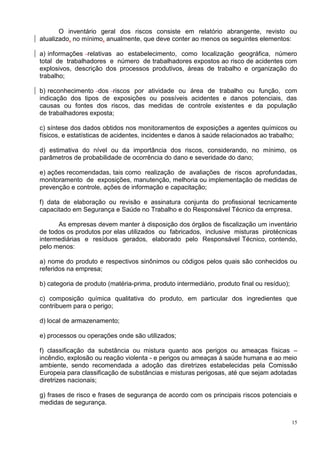 15
O inventário geral dos riscos consiste em relatório abrangente, revisto ou
atualizado, no mínimo, anualmente, que deve conter ao menos os seguintes elementos:
a) informações relativas ao estabelecimento, como localização geográfica, número
total de trabalhadores e número de trabalhadores expostos ao risco de acidentes com
explosivos, descrição dos processos produtivos, áreas de trabalho e organização do
trabalho;
b) reconhecimento dos riscos por atividade ou área de trabalho ou função, com
indicação dos tipos de exposições ou possíveis acidentes e danos potenciais, das
causas ou fontes dos riscos, das medidas de controle existentes e da população
de trabalhadores exposta;
c) síntese dos dados obtidos nos monitoramentos de exposições a agentes químicos ou
físicos, e estatísticas de acidentes, incidentes e danos à saúde relacionados ao trabalho;
d) estimativa do nível ou da importância dos riscos, considerando, no mínimo, os
parâmetros de probabilidade de ocorrência do dano e severidade do dano;
e) ações recomendadas, tais como realização de avaliações de riscos aprofundadas,
monitoramento de exposições, manutenção, melhoria ou implementação de medidas de
prevenção e controle, ações de informação e capacitação;
f) data de elaboração ou revisão e assinatura conjunta do profissional tecnicamente
capacitado em Segurança e Saúde no Trabalho e do Responsável Técnico da empresa.
As empresas devem manter à disposição dos órgãos de fiscalização um inventário
de todos os produtos por elas utilizados ou fabricados, inclusive misturas pirotécnicas
intermediárias e resíduos gerados, elaborado pelo Responsável Técnico, contendo,
pelo menos:
a) nome do produto e respectivos sinônimos ou códigos pelos quais são conhecidos ou
referidos na empresa;
b) categoria de produto (matéria-prima, produto intermediário, produto final ou resíduo);
c) composição química qualitativa do produto, em particular dos ingredientes que
contribuem para o perigo;
d) local de armazenamento;
e) processos ou operações onde são utilizados;
f) classificação da substância ou mistura quanto aos perigos ou ameaças físicas –
incêndio, explosão ou reação violenta - e perigos ou ameaças à saúde humana e ao meio
ambiente, sendo recomendada a adoção das diretrizes estabelecidas pela Comissão
Europeia para classificação de substâncias e misturas perigosas, até que sejam adotadas
diretrizes nacionais;
g) frases de risco e frases de segurança de acordo com os principais riscos potenciais e
medidas de segurança.
 