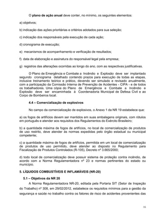 16
O plano de ação anual deve conter, no mínimo, os seguintes elementos:
a) objetivos;
b) indicação das ações prioritárias e critérios adotados para sua seleção;
c) indicação dos responsáveis pela execução de cada ação;
d) cronograma de execução;
e) mecanismos de acompanhamento e verificação de resultados;
f) data de elaboração e assinatura do responsável legal pela empresa;
g) registros das alterações ocorridas ao longo do ano, com as respectivas justificativas.
O Plano de Emergência e Combate a Incêndio e Explosão deve ser implantado
segundo cronograma detalhado contendo prazos para execução de todas as etapas,
inclusive treinamento teórico e prático, devendo ser simulado e revisado anualmente,
com a participação da Comissão Interna de Prevenção de Acidentes - CIPA - e de todos
os trabalhadores. Uma cópia do Plano de Emergência e Combate a Incêndio e
Explosão deve ser encaminhada à Coordenadoria Municipal de Defesa Civil e ao
Corpo de Bombeiros local.
4.4 – Comercialização de explosivos
No campo da comercialização de explosivos, o Anexo 1 da NR 19 estabelece que:
a) os fogos de artifícios devem ser mantidos em suas embalagens originais, com rótulos
em português e atender aos requisitos dos Regulamentos do Exército Brasileiro;
b) a quantidade máxima de fogos de artifícios, no local de comercialização de produtos
de uso restrito, deve atender às normas expedidas pelo órgão estadual ou municipal
competente;
c) a quantidade máxima de fogos de artifícios, permitida em um local de comercialização
de produtos de uso permitido, deve atender ao disposto no Regulamento para
Fiscalização de Produtos Controlados (R-105), Decreto nº 3.665/2000;
d) todo local de comercialização deve possuir sistema de proteção contra incêndio, de
acordo com a Norma Regulamentadora nº 23 e normas pertinentes do estado ou
município.
5. LÍQUIDOS COMBUSTÍVEIS E INFLAMÁVEIS (NR-20)
5.1 – Objetivos da NR 20
A Norma Regulamentadora NR-20, editada pela Portaria SIT (Setor de Inspeção
do Trabalho) nº 308, em 29/02/2012, estabelece os requisitos mínimos para a gestão da
segurança e saúde no trabalho contra os fatores de risco de acidentes provenientes das
 