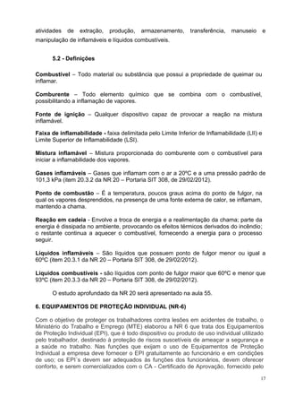 17
atividades de extração, produção, armazenamento, transferência, manuseio e
manipulação de inflamáveis e líquidos combustíveis.
5.2 - Definições
Combustível – Todo material ou substância que possui a propriedade de queimar ou
inflamar.
Comburente – Todo elemento químico que se combina com o combustível,
possibilitando a inflamação de vapores.
Fonte de ignição – Qualquer dispositivo capaz de provocar a reação na mistura
inflamável.
Faixa de inflamabilidade - faixa delimitada pelo Limite Inferior de Inflamabilidade (LII) e
Limite Superior de Inflamabilidade (LSI).
Mistura inflamável – Mistura proporcionada do comburente com o combustível para
iniciar a inflamabilidade dos vapores.
Gases inflamáveis – Gases que inflamam com o ar a 20ºC e a uma pressão padrão de
101,3 kPa (item 20.3.2 da NR 20 – Portaria SIT 308, de 29/02/2012).
Ponto de combustão – É a temperatura, poucos graus acima do ponto de fulgor, na
qual os vapores desprendidos, na presença de uma fonte externa de calor, se inflamam,
mantendo a chama.
Reação em cadeia - Envolve a troca de energia e a realimentação da chama; parte da
energia é dissipada no ambiente, provocando os efeitos térmicos derivados do incêndio;
o restante continua a aquecer o combustível, fornecendo a energia para o processo
seguir.
Líquidos inflamáveis – São líquidos que possuem ponto de fulgor menor ou igual a
60ºC (item 20.3.1 da NR 20 – Portaria SIT 308, de 29/02/2012).
Líquidos combustíveis - são líquidos com ponto de fulgor maior que 60ºC e menor que
93ºC (item 20.3.3 da NR 20 – Portaria SIT 308, de 29/02/2012).
O estudo aprofundado da NR 20 será apresentado na aula 55.
6. EQUIPAMENTOS DE PROTEÇÃO INDIVIDUAL (NR-6)
Com o objetivo de proteger os trabalhadores contra lesões em acidentes de trabalho, o
Ministério do Trabalho e Emprego (MTE) elaborou a NR 6 que trata dos Equipamentos
de Proteção Individual (EPI), que é todo dispositivo ou produto de uso individual utilizado
pelo trabalhador, destinado à proteção de riscos suscetíveis de ameaçar a segurança e
a saúde no trabalho. Nas funções que exijam o uso de Equipamentos de Proteção
Individual a empresa deve fornecer o EPI gratuitamente ao funcionário e em condições
de uso; os EPI´s devem ser adequados às funções dos funcionários, devem oferecer
conforto, e serem comercializados com o CA - Certificado de Aprovação, fornecido pelo
 