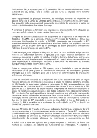 18
fabricante do EPI, e aprovado pelo MTE, devendo o EPI ser identificado com uma marca
indelével em seu corpo. Para o correto uso dos EPIs, a empresa deve ministrar
treinamento.
Todo equipamento de proteção individual, de fabricação nacional ou importado, só
poderá ser posto à venda ou utilizado com a indicação do Certificado de Aprovação -
CA, expedido pelo órgão nacional competente em matéria de segurança e saúde no
trabalho do Ministério do Trabalho e Emprego.
A empresa é obrigada a fornecer aos empregados, gratuitamente, EPI adequado ao
risco, em perfeito estado de conservação e funcionamento.
Compete ao Serviço Especializado em Engenharia de Segurança e em Medicina do
Trabalho - SESMT, ou a Comissão Interna de Prevenção de Acidentes - CIPA, nas
empresas desobrigadas de manter o SESMT, recomendar ao empregador o EPI
adequado ao risco existente em determinada atividade. Porém, nas empresas que não
possuem CIPA ou SESMT, deve-se ter orientação de algum profissional tecnicamente
habilitado à recomendação do uso dos EPIs.
Cabe ao empregador: adquirir o adequado ao risco de cada atividade; exigir seu uso;
fornecer ao trabalhador somente o aprovado pelo órgão nacional competente em
matéria de segurança e saúde no trabalho; orientar e treinar o trabalhador sobre o uso
adequado, substituir imediatamente, quando danificado ou extraviado; responsabilizar-se
pela higienização e manutenção periódica e comunicar ao Ministério do trabalho
qualquer irregularidade observada nos EPIs.
Cabe ao empregado: utilizar o EPI apenas para a finalidade a que se destina;
responsabilizar-se pela guarda e conservação; comunicar ao empregador qualquer
alteração que o torne impróprio para uso e cumprir as determinações do empregador
sobre o uso adequado.
Cabe ao fabricante nacional ou o importador dos EPIs: cadastrar-se junto ao órgão
nacional competente em matéria de segurança e saúde no trabalho; solicitar a emissão
do Certificado de Aprovação; solicitar a renovação do CA; responsabilizar-se pela
manutenção da qualidade do EPI; comercializar ou colocar à venda somente o EPI,
portador de CA; comunicar ao órgão nacional competente em matéria de segurança e
saúde no trabalho quaisquer alterações dos dados cadastrais fornecidos; comercializar o
EPI com instruções técnicas no idioma nacional, orientando sua utilização, manutenção,
restrição e demais referências ao seu uso e fazer constar do EPI o número do lote de
fabricação o nome comercial da empresa fabricante, o lote de fabricação e o número do
CA, ou, no caso de EPI importado, o nome do importador, o lote de fabricação e o
número do CA e providenciar a avaliação da conformidade do EPI no âmbito do
SINMETRO, quando for o caso.
Cabe ao Ministério do Trabalho e Emprego: cadastrar o fabricante ou importador de EPI;
receber e examinar a documentação para emitir ou renovar o CA de EPI; estabelecer,
quando necessário, os regulamentos técnicos para ensaios de EPIs; emitir ou renovar o
CA e o cadastro de fabricante ou importador; fiscalizar a qualidade do EPI; suspender o
cadastramento da empresa fabricante ou importadora e cancelamento do CA.
A NR-6 pode e deve ser aplicada em qualquer empresa ou indústria, de forma que
melhore as condições de trabalho dos funcionários das instituições. A empresa é
 