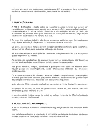 19
obrigada a fornecer aos empregados, gratuitamente, EPI adequado ao risco, em perfeito
estado de conservação e funcionamento, sempre que for necessário.
7. EDIFICAÇÕES (NR-8)
A NR 8 - Edificações - dispõe sobre os requisitos técnicos mínimos que devem ser
cumpridos nas edificações para garantir segurança e conforto aos que nelas trabalham,
começando pelos locais de trabalho devem ter a altura do piso ao teto, pé direito, de
acordo com as posturas municipais, atendidas as condições de conforto, segurança e
salubridade, estabelecidas na Portaria 3.214/78.
Os pisos dos locais de trabalho não devem apresentar saliências, nem depressões que
prejudiquem a circulação de pessoas ou a movimentação de materiais.
Os pisos, as escadas e rampas devem oferecer resistência suficiente para suportar as
cargas móveis e fixas, para as quais a edificação se destina.
As aberturas nos pisos e nas paredes devem ser protegidas de forma que impeçam a
queda de pessoas ou objetos.
As rampas e as escadas fixas de qualquer tipo devem ser construídas de acordo com as
normas técnicas oficiais e mantidas em perfeito estado de conservação.
Nos pisos, escadas, rampas, corredores e passagens dos locais de trabalho, onde
houver perigo de escorregamento, serão empregados materiais ou processos
antiderrapantes.
Os andares acima do solo, tais como terraços, balcões, compartimentos para garagens
e outros que não forem vedados por paredes externas, devem dispor de guarda-corpo
de proteção contra quedas, de acordo com os seguintes requisitos:
a) ter altura de 0,90m (noventa centímetros), no mínimo, a contar do nível do pavimento;
b) quando for vazado, os vãos do guarda-corpo devem ter, pelo menos, uma das
dimensões igual ou inferior a 0,12 m;
c) ser de material rígido e capaz de resistir ao esforço horizontal de 80kgf/m2 aplicado
no seu ponto mais desfavorável.
8. TRABALHO A CÉU ABERTO (NR-21)
A NR-21 estabelece as medidas preventivas de segurança e saúde nas atividades a céu
aberto.
Nos trabalhos realizados a céu aberto, é obrigatória a existência de abrigos, ainda que
rústicos, capazes de proteger os trabalhadores contra intempéries.
 