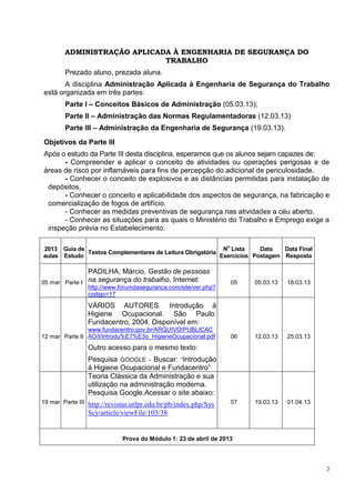 2
ADMINISTRAÇÃO APLICADA À ENGENHARIA DE SEGURANÇA DO
TRABALHO
Prezado aluno, prezada aluna.
A disciplina Administração Aplicada à Engenharia de Segurança do Trabalho
está organizada em três partes:
Parte I – Conceitos Básicos de Administração (05.03.13);
Parte II – Administração das Normas Regulamentadoras (12.03.13)
Parte III – Administração da Engenharia de Segurança (19.03.13).
Objetivos da Parte III
Após o estudo da Parte III desta disciplina, esperamos que os alunos sejam capazes de:
- Compreender e aplicar o conceito de atividades ou operações perigosas e de
áreas de risco por inflamáveis para fins de percepção do adicional de periculosidade.
- Conhecer o conceito de explosivos e as distâncias permitidas para instalação de
depósitos.
- Conhecer o conceito e aplicabilidade dos aspectos de segurança, na fabricação e
comercialização de fogos de artifício.
- Conhecer as medidas preventivas de segurança nas atividades a céu aberto.
- Conhecer as situações para as quais o Ministério do Trabalho e Emprego exige a
inspeção prévia no Estabelecimento.
2013
aulas
Guia de
Estudo
Textos Complementares de Leitura Obrigatória
N
o
Lista
Exercícios
Data
Postagem
Data Final
Resposta
05 mar Parte I
PADILHA, Márcio. Gestão de pessoas
na segurança do trabalho. Internet:
http://www.forumdaseguranca.com/site/ver.php?
codigo=17
05 05.03.13 18.03.13
12 mar Parte II
VÁRIOS AUTORES. Introdução à
Higiene Ocupacional. São Paulo:
Fundacentro, 2004. Disponível em:
www.fundacentro.gov.br/ARQUIVO/PUBLICAC
AO/I/Introdu%E7%E3o_HigieneOcupacional.pdf
Outro acesso para o mesmo texto:
Pesquisa GOOGLE - Buscar: “Introdução
à Higiene Ocupacional e Fundacentro”
06 12.03.13 25.03.13
19 mar Parte III
Teoria Clássica da Administração e sua
utilização na administração moderna.
Pesquisa Google.Acessar o site abaixo:
http://revistas.utfpr.edu.br/pb/index.php/Sys
Scy/article/viewFile/103/38
07 19.03.13 01.04.13
Prova do Módulo 1: 23 de abril de 2013
 