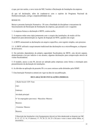 22
c) que, por tais razões, o novo texto da NR 2 institui a Declaração de Instalações da empresa;
d) que tal declaração, além de coadunar-se com o espírito do Programa Nacional de
Desburocratização, corrige a impraticabilidade atual,
RESOLVE:
Baixar a presente Instrução Normativa - IN com a finalidade de disciplinar o mecanismo de
funcionamento da Declaração de Instalações da empresa, que passará a ser o seguinte:
1. A empresa fornece a declaração à SRTE, contra-recibo.
2. A empresa retém uma cópia juntamente com o croquis das instalações, de modo a tê-los
disponíveis para demonstração ao Agente da Inspeção do MTE, quando este exigir.
3. A SRTE armazenará as declarações em arquivo específico, com registro simples, sem processo.
3.1. A SRTE utilizará o arquivamento tradicional das declarações ou a microfilmagem, se dispuser
de tal recurso.
4. Em períodos dependentes da própria capacidade fiscalizadora da SRTE, esta deverá separar,
aleatoriamente e/ou por indícios a seu alcance, algumas declarações para comprovação através de
visitas fiscalizadoras.
5. O modelo, anexo a esta IN, deverá ser adotado pelas empresas como forma e orientação para
preenchimento da declaração de instalações.
6. As dúvidas na aplicação da presente IN e os casos omissos serão dirimidos pela SSMT.
7. Esta Instrução Normativa entrará em vigor na data de sua publicação.
DECLARAÇÃO DE INSTALAÇÕES (MODELO)
1.Razão Social: CEP: Fone:
CGC:
Endereço:
Atividade principal:
N.º de empregados (previstos) - Masculino: Maiores:
Menores:
- Feminino: Maiores:
Menores:
2.Descrição das Instalações e dos Equipamentos (deverá ser feita obedecendo ao disposto nas NR
8, 11, 12, 13, 14, 15 (anexos), 17, 19, 20, 23, 24, 25 e 26) (use o verso e anexe outras folhas, se
necessário).
 