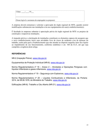 23
3.Data: ____/____/19___
________________________________________________
(Nome legível e assinatura do empregador ou preposto)
A empresa deverá comunicar e solicitar a aprovação do órgão regional do MTE, quando ocorrer
modificações substanciais nas instalações e/ou nos equipamentos de seu(s) estabelecimento(s).
É facultado às empresas submeter à apreciação prévia do órgão regional do MTE os projetos de
construção e respectivas instalações.
A inspeção prévia e a declaração de instalações constituem os elementos capazes de assegurar que
o novo estabelecimento inicie suas atividades livre de riscos de acidentes e/ou de doenças do
trabalho, razão pela qual o Estabelecimento que não atender ao disposto naqueles itens fica sujeito
ao impedimento de seu funcionamento, conforme estabelece o art. 160 da CLT, até que seja
cumprida a exigência deste artigo.
REFERÊNCIAS
NR-2 (Inspeção Prévia). www.mte.gov.br
Equipamentos de Proteção Individual (NR-6). www.mte.gov.br
Norma Regulamentadora nº 16 – Anexo 2 – Atividades e Operações Perigosas com
líquidos Inflamáveis e gases inflamáveis. www.mte.gov.br
Norma Regulamentadora nº 19 – Segurança com Explosivos, www.mte.gov.br
Norma Regulamentadora nº 20 – Líquidos Combustíveis e Inflamáveis, da Portaria
3214, de 08.06.1978, do Ministério do Trabalho. www.mte.gov.br
Edificações (NR-8). Trabalho a Céu Aberto (NR-21). www.mte.gov.br
 