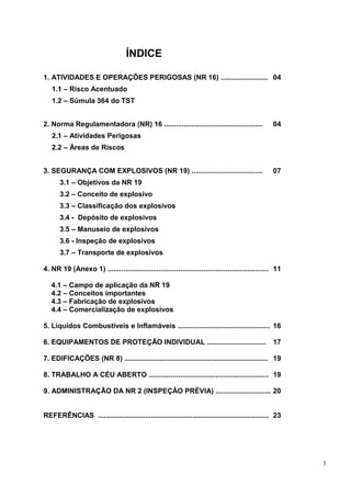 3
ÍNDICE
1. ATIVIDADES E OPERAÇÕES PERIGOSAS (NR 16) ........................ 04
1.1 – Risco Acentuado
1.2 – Súmula 364 do TST
2. Norma Regulamentadora (NR) 16 .................................................. 04
2.1 – Atividades Perigosas
2.2 – Áreas de Riscos
3. SEGURANÇA COM EXPLOSIVOS (NR 19) .................................... 07
3.1 – Objetivos da NR 19
3.2 – Conceito de explosivo
3.3 – Classificação dos explosivos
3.4 - Depósito de explosivos
3.5 – Manuseio de explosivos
3.6 - Inspeção de explosivos
3.7 – Transporte de explosivos
4. NR 19 (Anexo 1) .................................................................................. 11
4.1 – Campo de aplicação da NR 19
4.2 – Conceitos importantes
4.3 – Fabricação de explosivos
4.4 – Comercialização de explosivos
5. Líquidos Combustíveis e Inflamáveis ............................................... 16
6. EQUIPAMENTOS DE PROTEÇÃO INDIVIDUAL .............................. 17
7. EDIFICAÇÕES (NR 8) ......................................................................... 19
8. TRABALHO A CÉU ABERTO ............................................................. 19
9. ADMINISTRAÇÃO DA NR 2 (INSPEÇÃO PRÉVIA) ............................ 20
REFERÊNCIAS ....................................................................................... 23
 